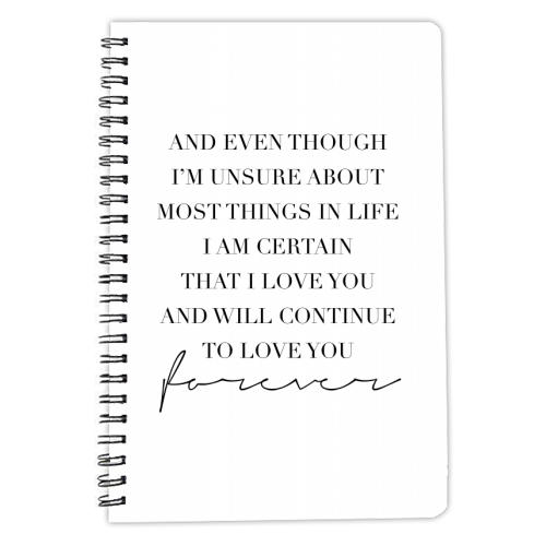 And Even Though I'm Unsure about Most Things In Life I Am Certain That I Love You and Will Continue to Love You Forever - personalised A4, A5, A6 notebook by Toni Scott