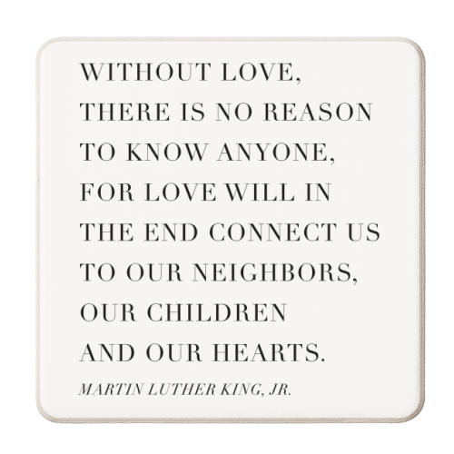Without Love, There Is No Reason to Know Anyone. For Love Will In the End Connect Us to Our Neighbors, Our Children, and Our Hearts. -Martin Luther King, Jr. Quote - personalised beer coaster by Toni Scott